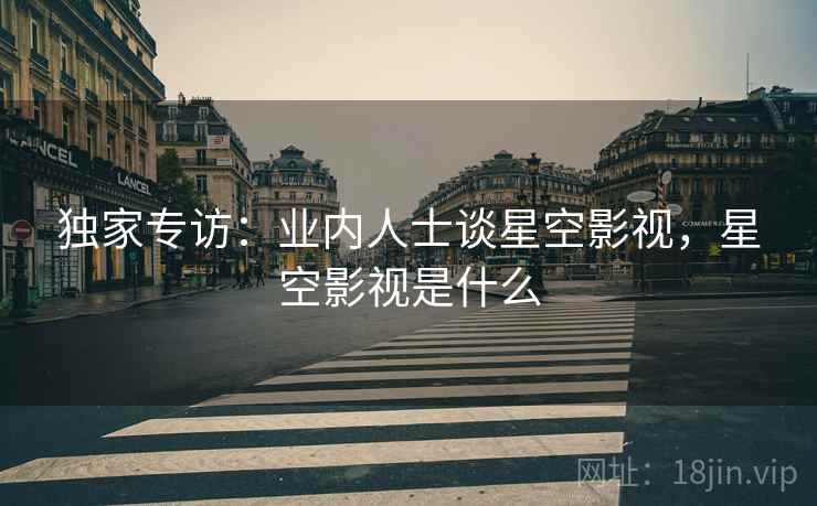 独家专访：业内人士谈星空影视，星空影视是什么