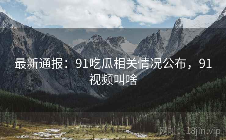 最新通报：91吃瓜相关情况公布，91视频叫啥