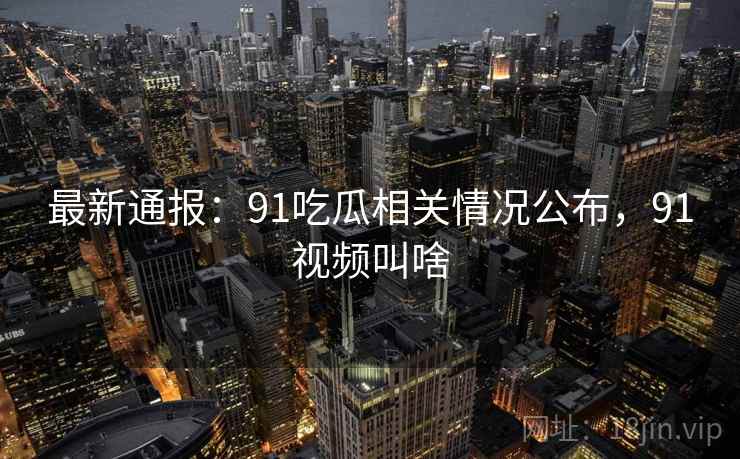 最新通报：91吃瓜相关情况公布，91视频叫啥