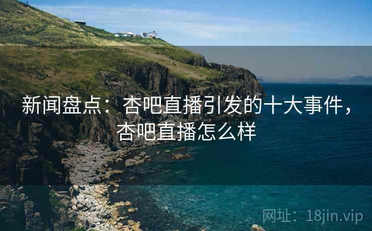 新闻盘点：杏吧直播引发的十大事件，杏吧直播怎么样