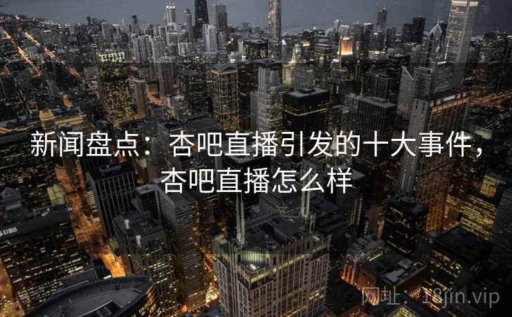 新闻盘点：杏吧直播引发的十大事件，杏吧直播怎么样
