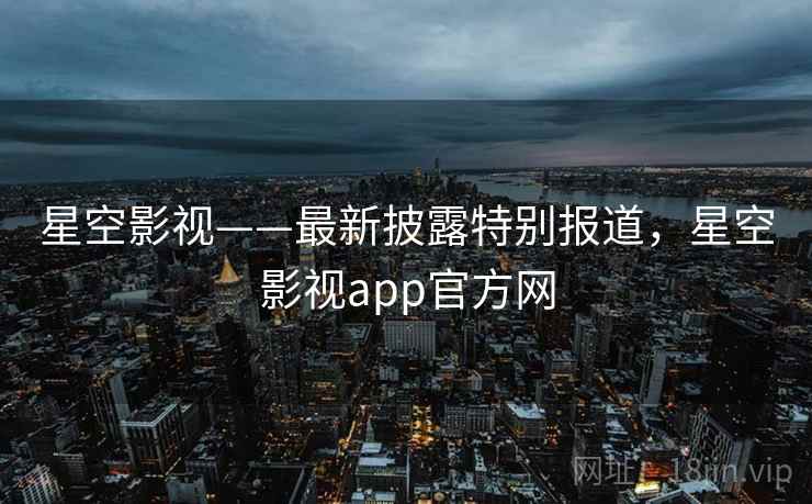 星空影视——最新披露特别报道，星空影视app官方网
