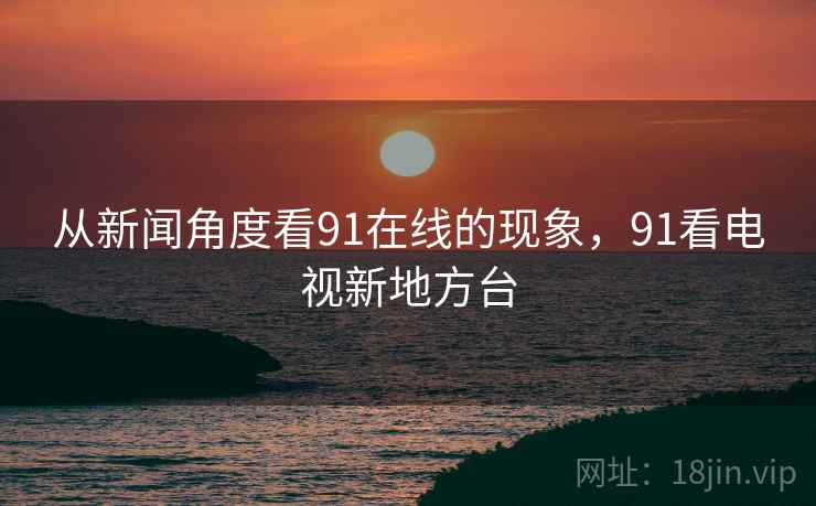 从新闻角度看91在线的现象，91看电视新地方台