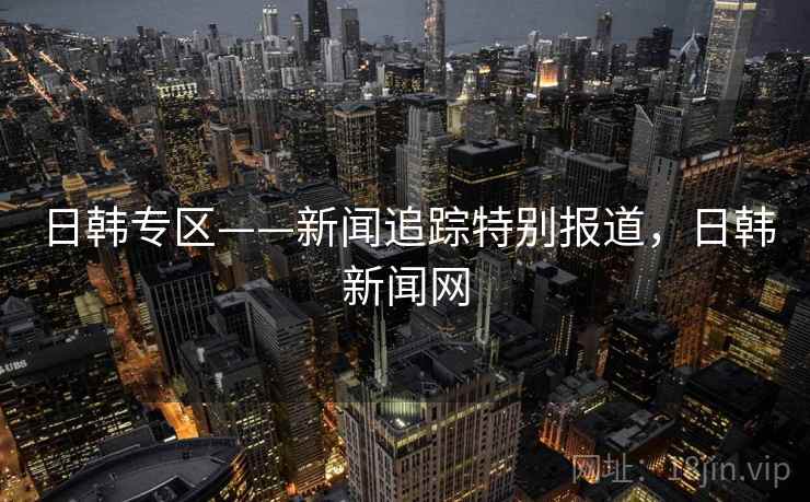 日韩专区——新闻追踪特别报道，日韩新闻网