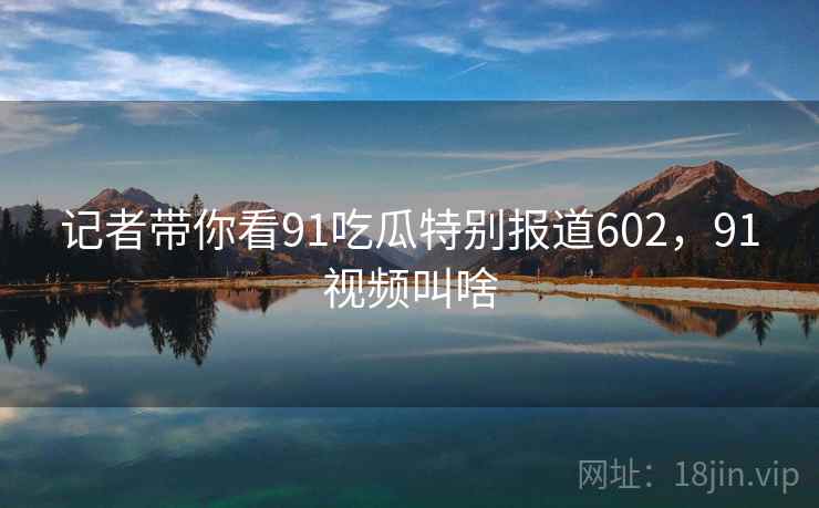 记者带你看91吃瓜特别报道602，91视频叫啥